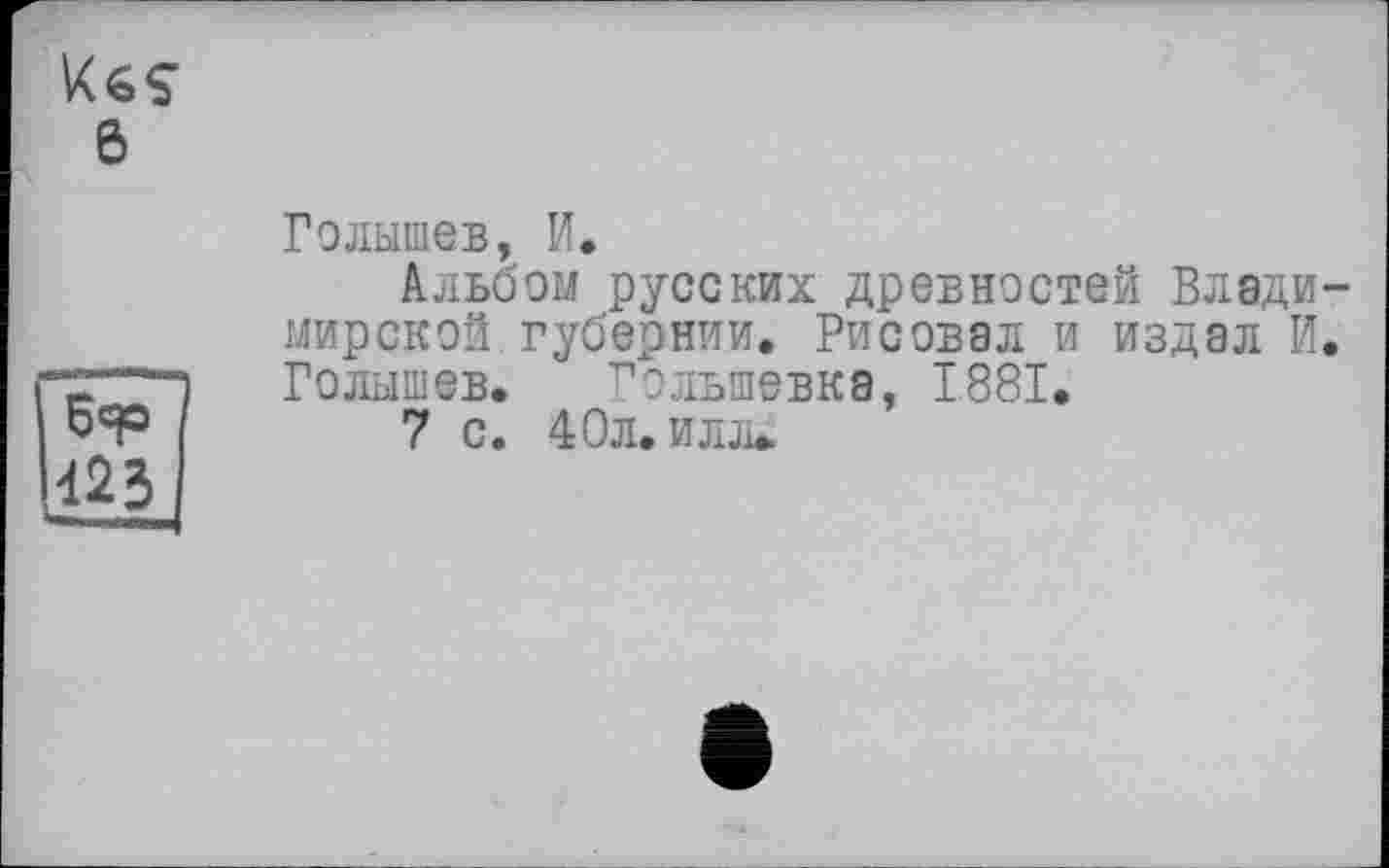 ﻿6
423
Голышев, И.
Альбом русских древностей Владимирской губернии. Рисовал и издал И. Голышев. Голыпевка, 1881.
7 с. 40л. илл*